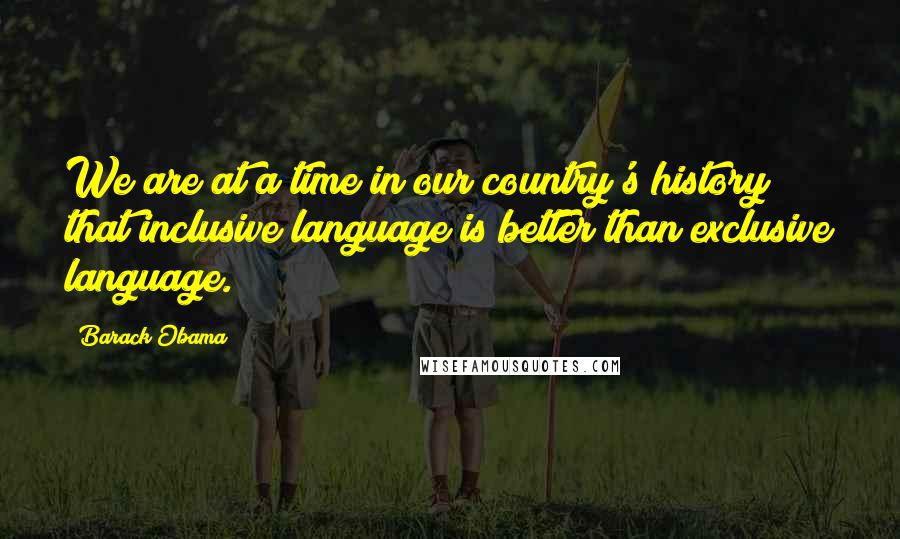 Barack Obama Quotes: We are at a time in our country's history that inclusive language is better than exclusive language.