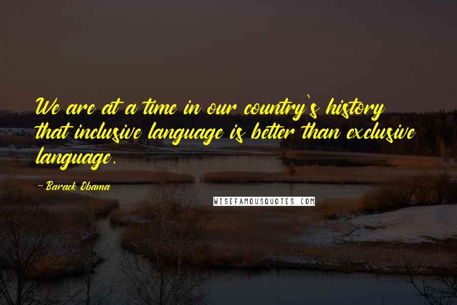 Barack Obama Quotes: We are at a time in our country's history that inclusive language is better than exclusive language.