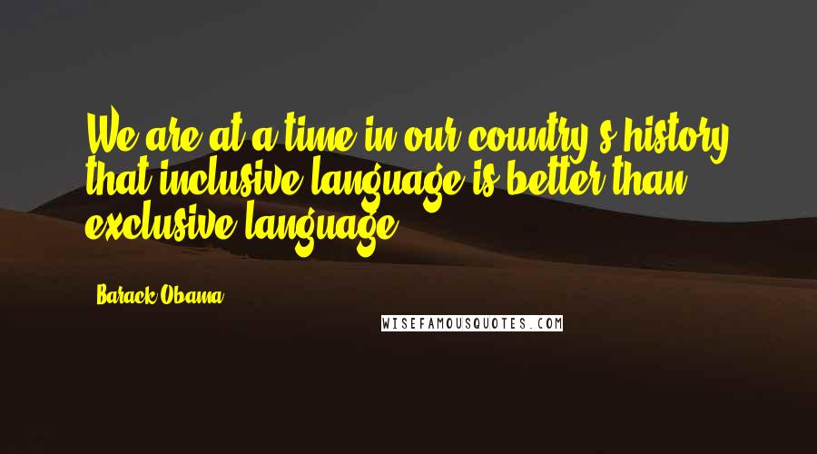 Barack Obama Quotes: We are at a time in our country's history that inclusive language is better than exclusive language.