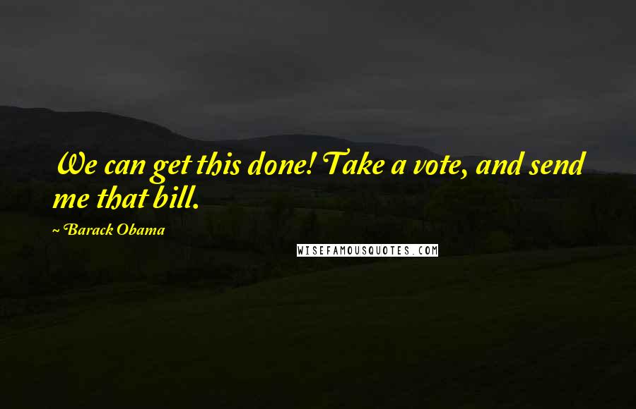 Barack Obama Quotes: We can get this done! Take a vote, and send me that bill.