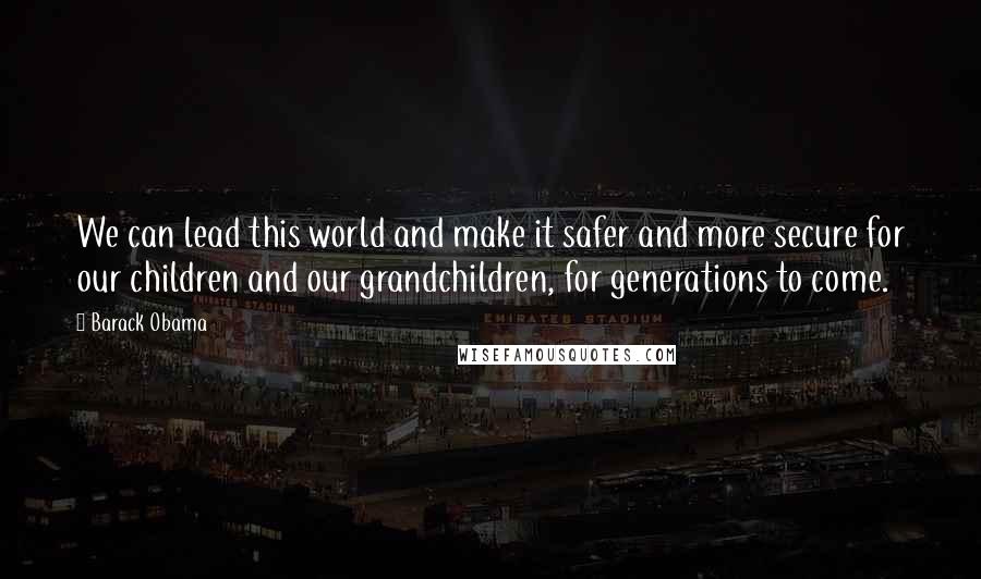 Barack Obama Quotes: We can lead this world and make it safer and more secure for our children and our grandchildren, for generations to come.