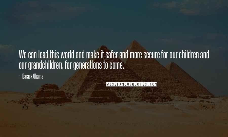Barack Obama Quotes: We can lead this world and make it safer and more secure for our children and our grandchildren, for generations to come.
