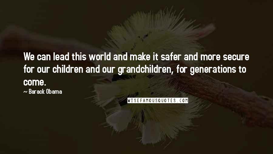 Barack Obama Quotes: We can lead this world and make it safer and more secure for our children and our grandchildren, for generations to come.