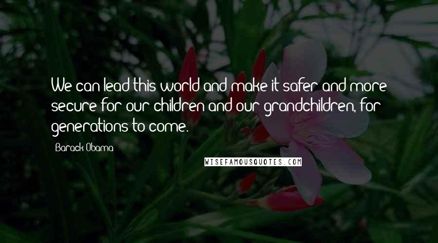 Barack Obama Quotes: We can lead this world and make it safer and more secure for our children and our grandchildren, for generations to come.