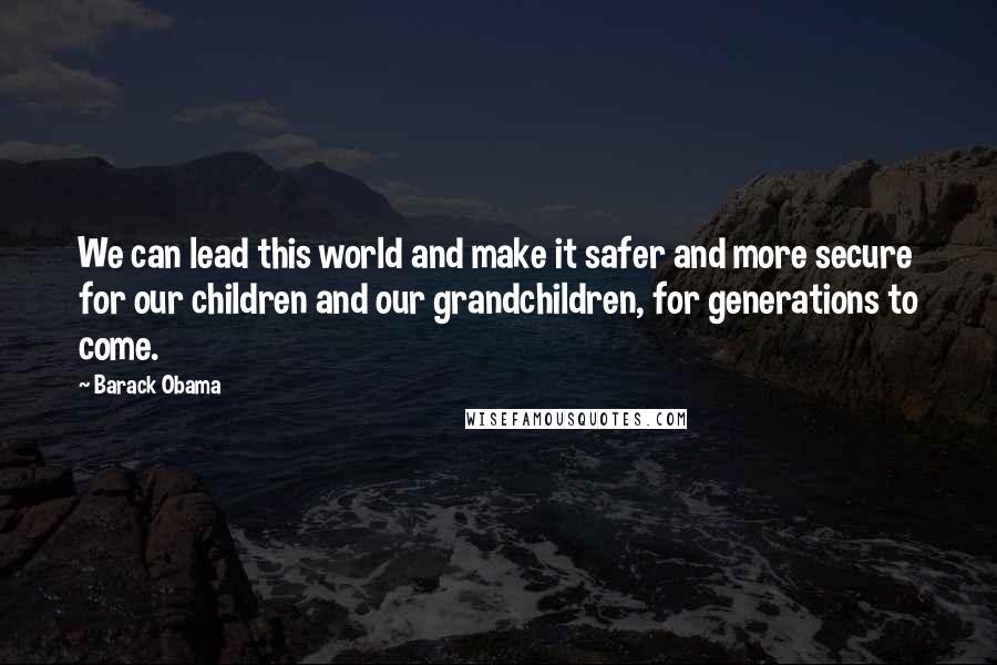 Barack Obama Quotes: We can lead this world and make it safer and more secure for our children and our grandchildren, for generations to come.
