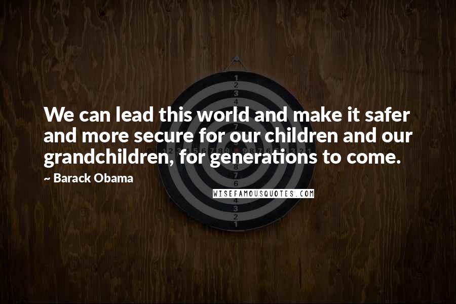 Barack Obama Quotes: We can lead this world and make it safer and more secure for our children and our grandchildren, for generations to come.