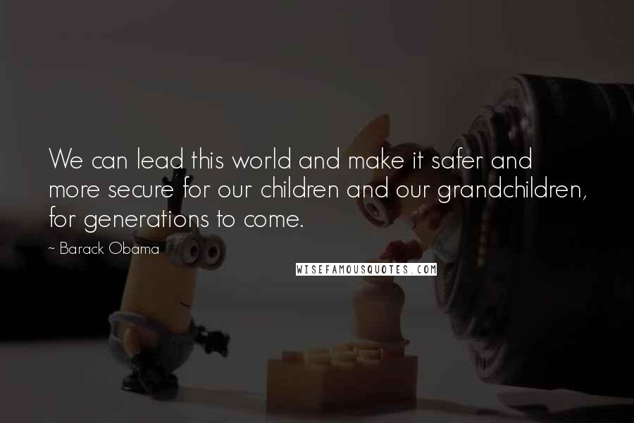 Barack Obama Quotes: We can lead this world and make it safer and more secure for our children and our grandchildren, for generations to come.