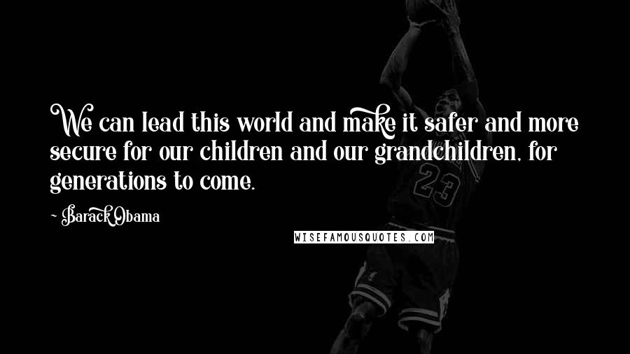 Barack Obama Quotes: We can lead this world and make it safer and more secure for our children and our grandchildren, for generations to come.