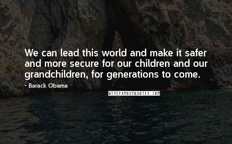 Barack Obama Quotes: We can lead this world and make it safer and more secure for our children and our grandchildren, for generations to come.