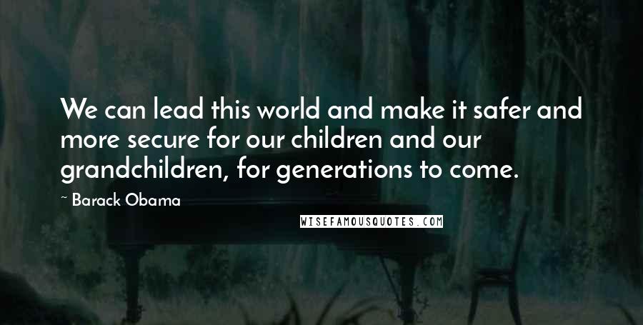 Barack Obama Quotes: We can lead this world and make it safer and more secure for our children and our grandchildren, for generations to come.