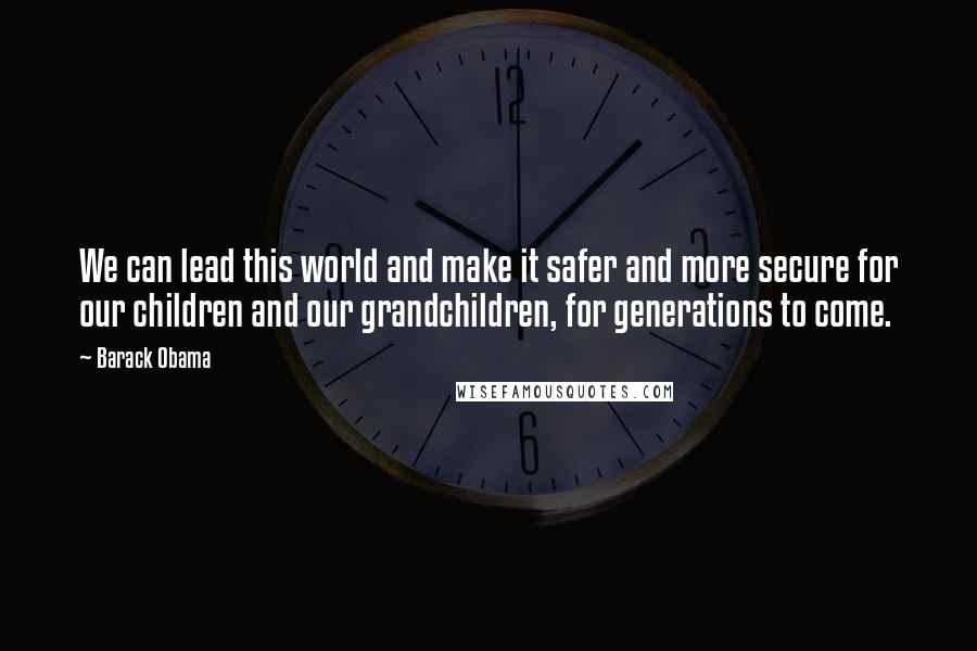 Barack Obama Quotes: We can lead this world and make it safer and more secure for our children and our grandchildren, for generations to come.