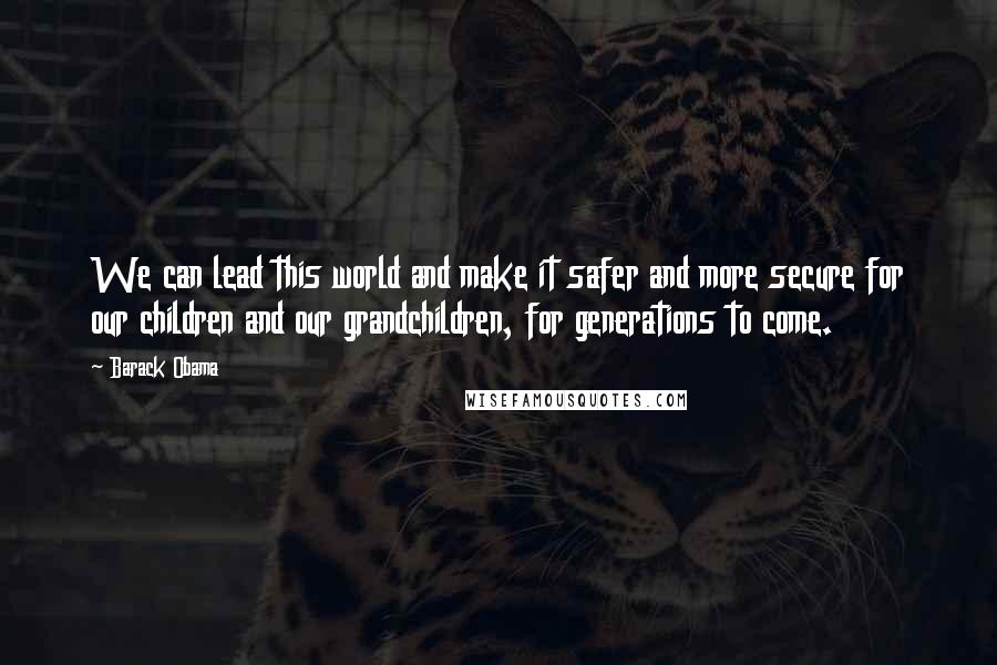 Barack Obama Quotes: We can lead this world and make it safer and more secure for our children and our grandchildren, for generations to come.