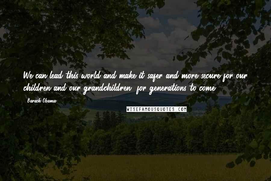 Barack Obama Quotes: We can lead this world and make it safer and more secure for our children and our grandchildren, for generations to come.