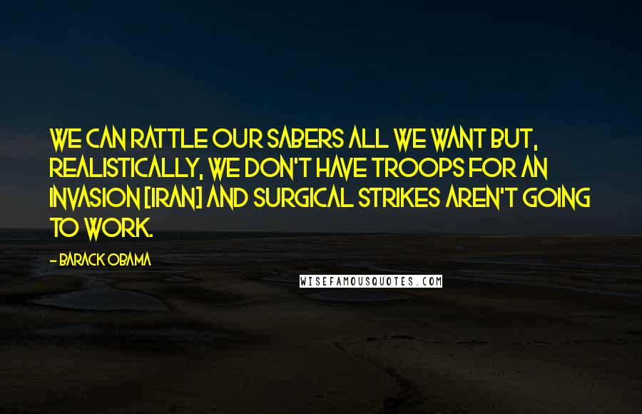 Barack Obama Quotes: We can rattle our sabers all we want but, realistically, we don't have troops for an invasion [Iran] and surgical strikes aren't going to work.