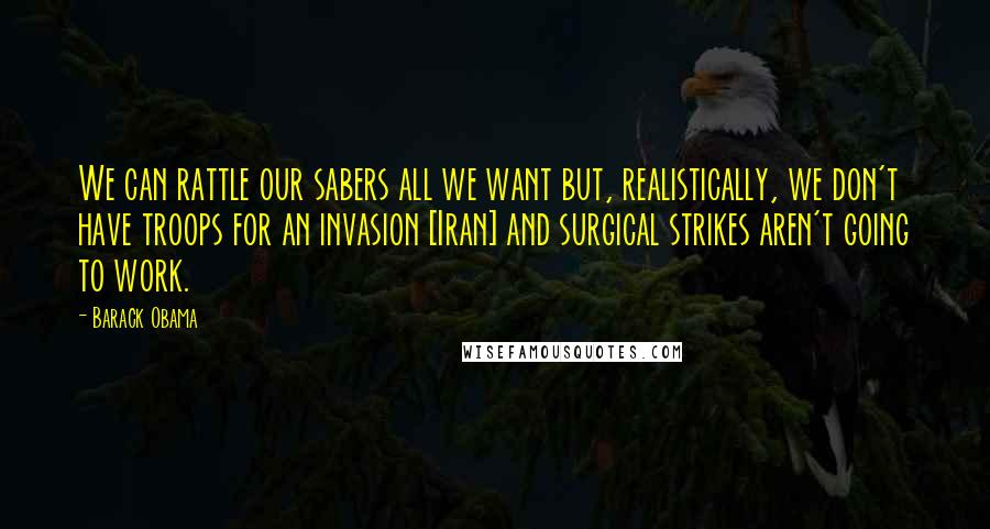 Barack Obama Quotes: We can rattle our sabers all we want but, realistically, we don't have troops for an invasion [Iran] and surgical strikes aren't going to work.