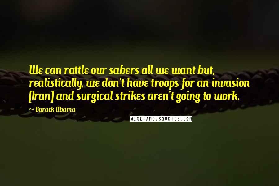 Barack Obama Quotes: We can rattle our sabers all we want but, realistically, we don't have troops for an invasion [Iran] and surgical strikes aren't going to work.