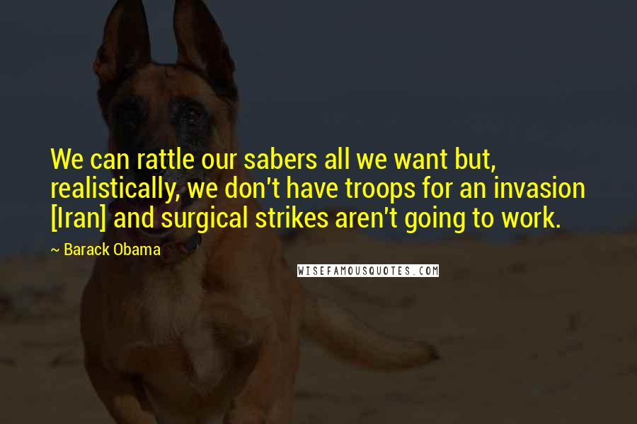 Barack Obama Quotes: We can rattle our sabers all we want but, realistically, we don't have troops for an invasion [Iran] and surgical strikes aren't going to work.