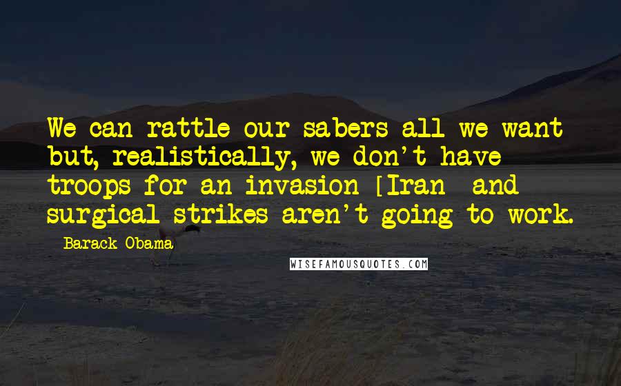 Barack Obama Quotes: We can rattle our sabers all we want but, realistically, we don't have troops for an invasion [Iran] and surgical strikes aren't going to work.