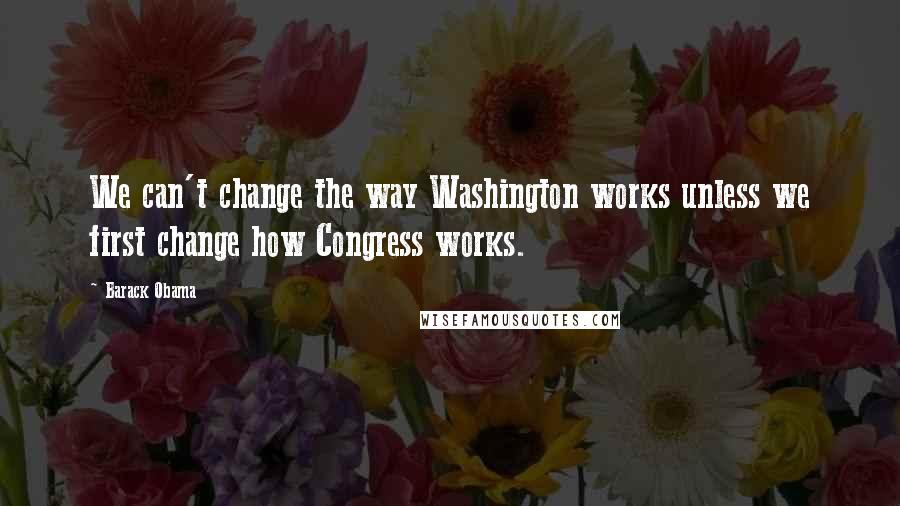 Barack Obama Quotes: We can't change the way Washington works unless we first change how Congress works.