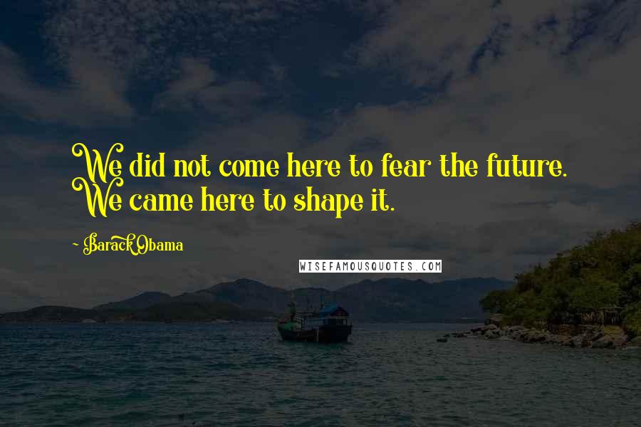 Barack Obama Quotes: We did not come here to fear the future. We came here to shape it.