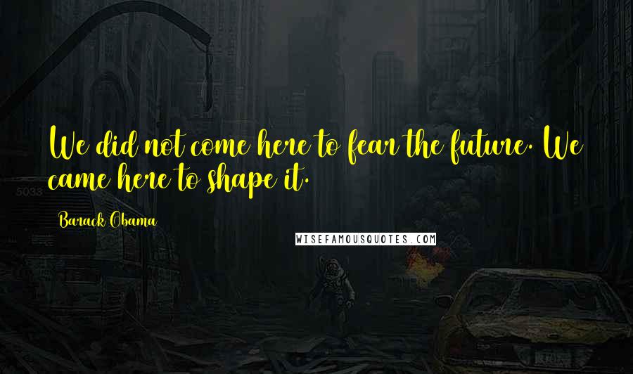 Barack Obama Quotes: We did not come here to fear the future. We came here to shape it.