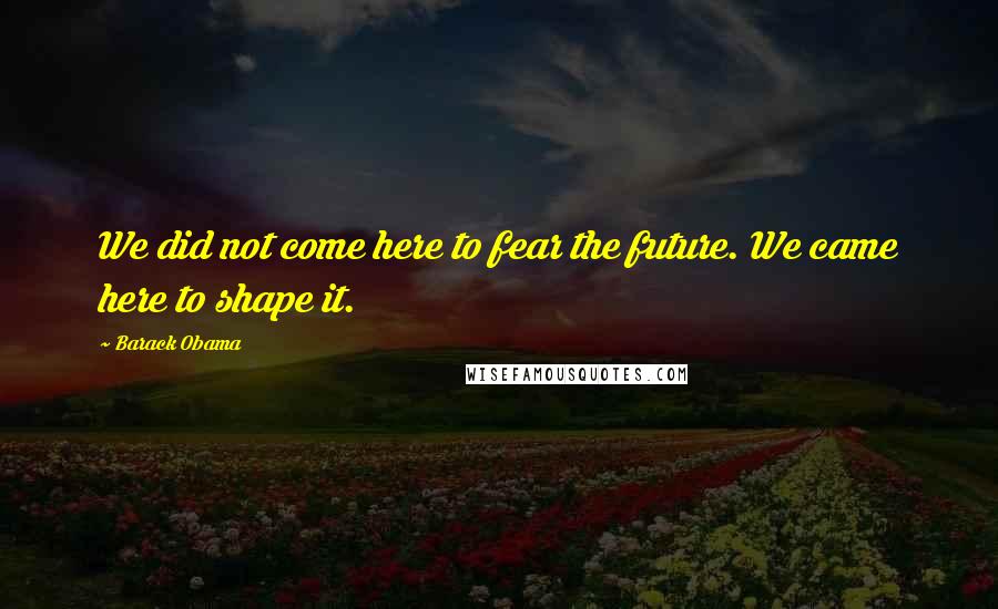 Barack Obama Quotes: We did not come here to fear the future. We came here to shape it.