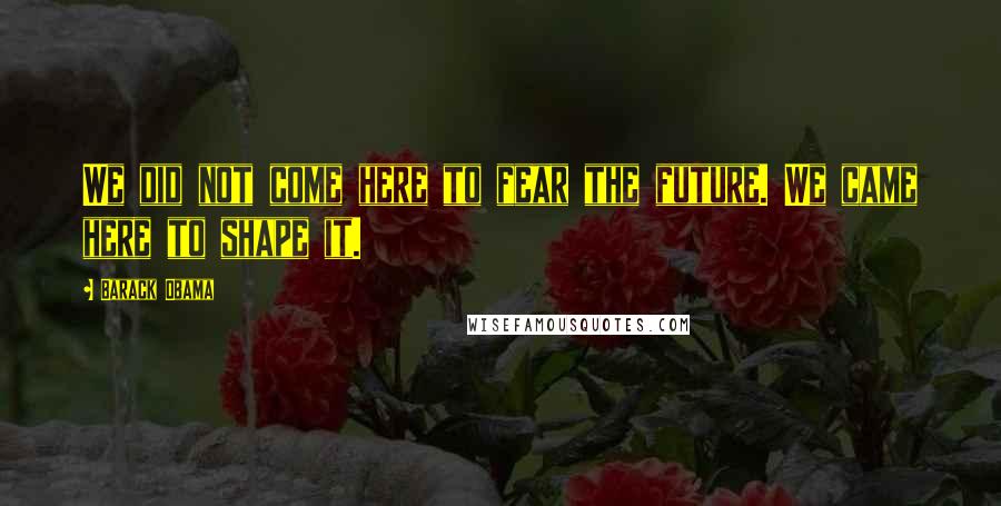 Barack Obama Quotes: We did not come here to fear the future. We came here to shape it.