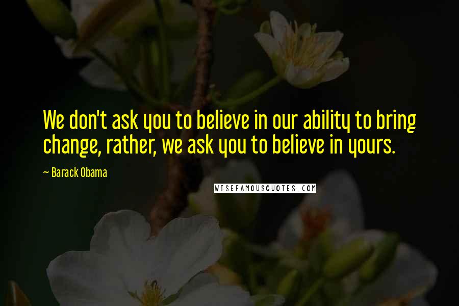 Barack Obama Quotes: We don't ask you to believe in our ability to bring change, rather, we ask you to believe in yours.