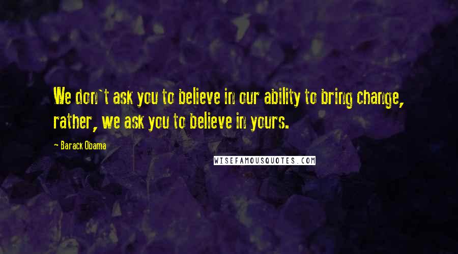 Barack Obama Quotes: We don't ask you to believe in our ability to bring change, rather, we ask you to believe in yours.