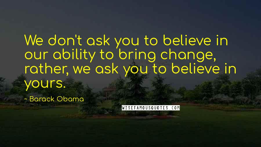 Barack Obama Quotes: We don't ask you to believe in our ability to bring change, rather, we ask you to believe in yours.