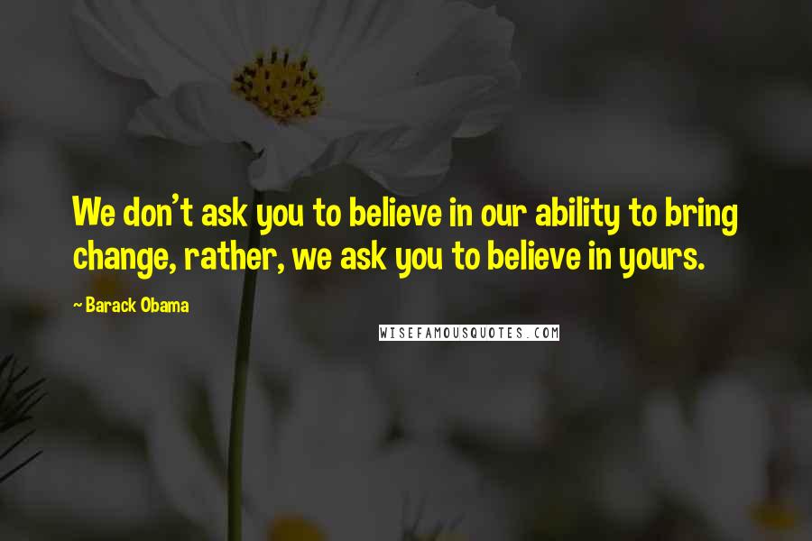 Barack Obama Quotes: We don't ask you to believe in our ability to bring change, rather, we ask you to believe in yours.