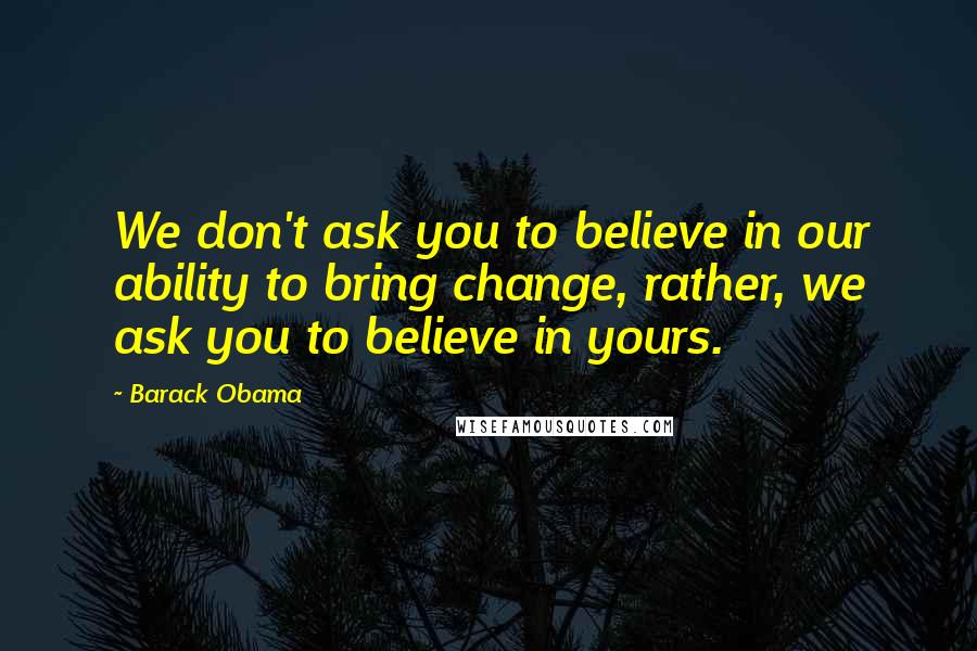 Barack Obama Quotes: We don't ask you to believe in our ability to bring change, rather, we ask you to believe in yours.