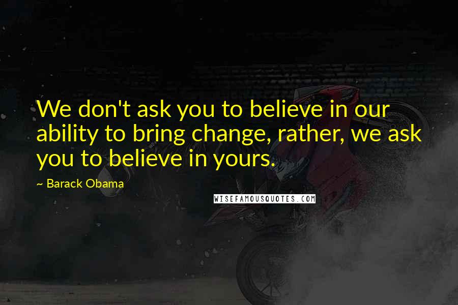 Barack Obama Quotes: We don't ask you to believe in our ability to bring change, rather, we ask you to believe in yours.