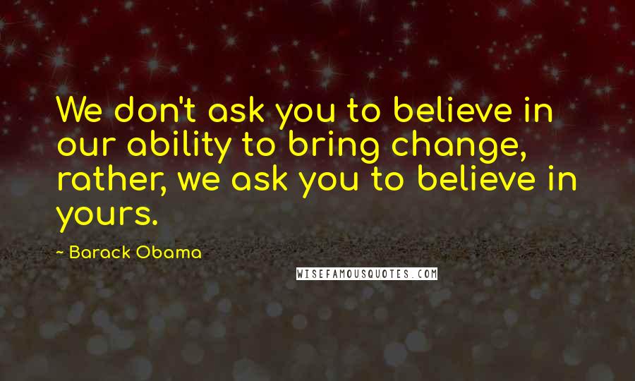 Barack Obama Quotes: We don't ask you to believe in our ability to bring change, rather, we ask you to believe in yours.