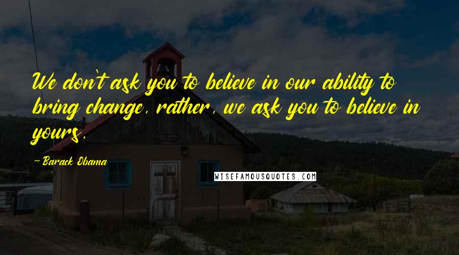 Barack Obama Quotes: We don't ask you to believe in our ability to bring change, rather, we ask you to believe in yours.