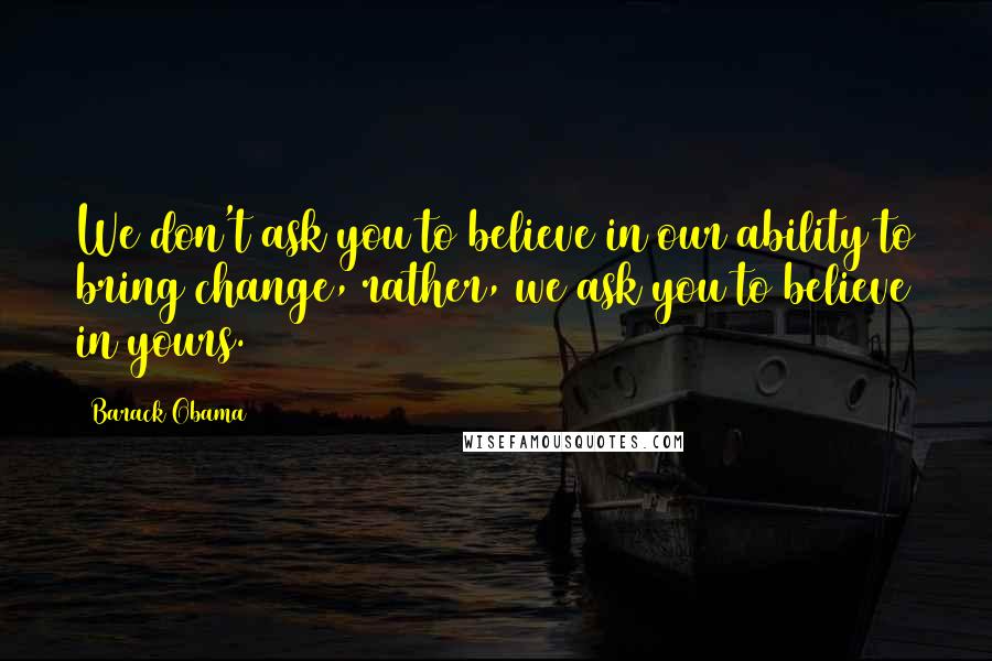 Barack Obama Quotes: We don't ask you to believe in our ability to bring change, rather, we ask you to believe in yours.