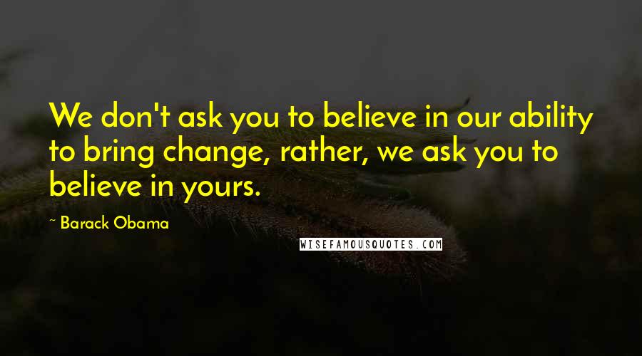 Barack Obama Quotes: We don't ask you to believe in our ability to bring change, rather, we ask you to believe in yours.