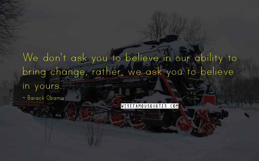 Barack Obama Quotes: We don't ask you to believe in our ability to bring change, rather, we ask you to believe in yours.