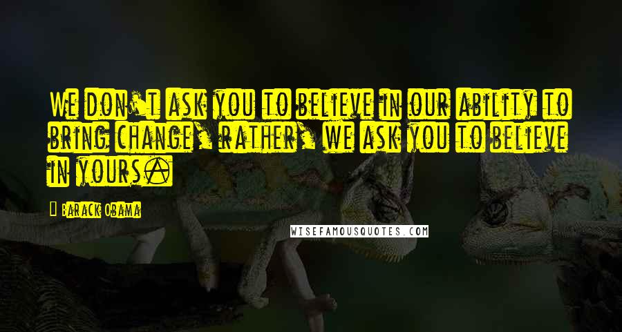 Barack Obama Quotes: We don't ask you to believe in our ability to bring change, rather, we ask you to believe in yours.