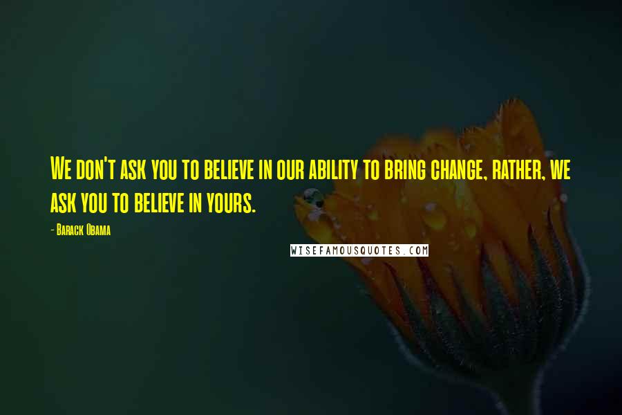 Barack Obama Quotes: We don't ask you to believe in our ability to bring change, rather, we ask you to believe in yours.