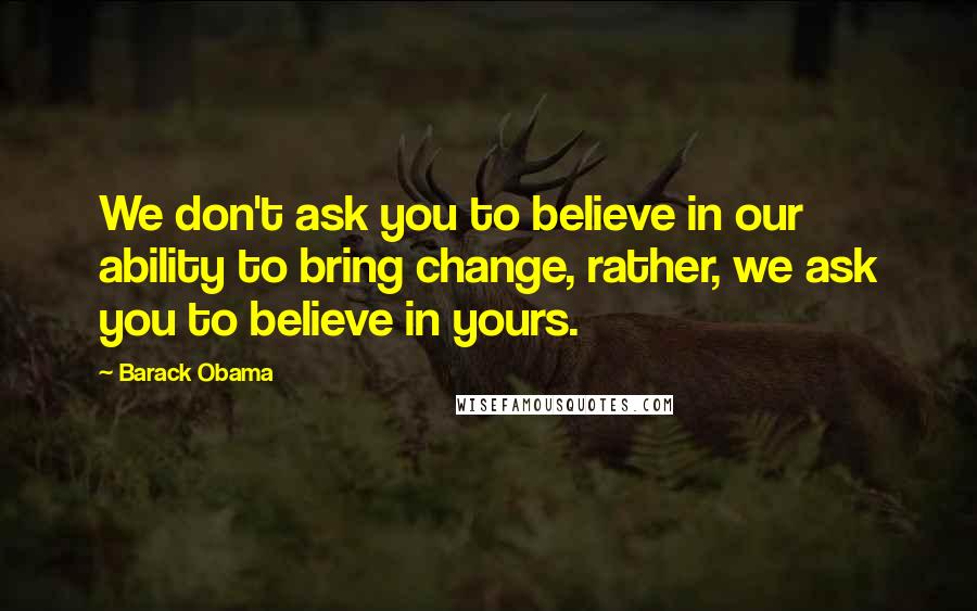 Barack Obama Quotes: We don't ask you to believe in our ability to bring change, rather, we ask you to believe in yours.