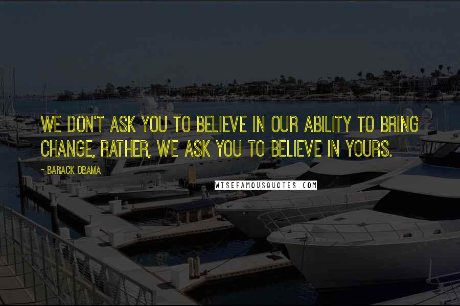 Barack Obama Quotes: We don't ask you to believe in our ability to bring change, rather, we ask you to believe in yours.