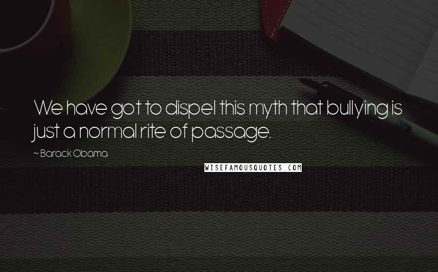 Barack Obama Quotes: We have got to dispel this myth that bullying is just a normal rite of passage.