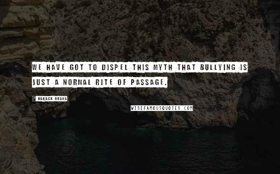 Barack Obama Quotes: We have got to dispel this myth that bullying is just a normal rite of passage.