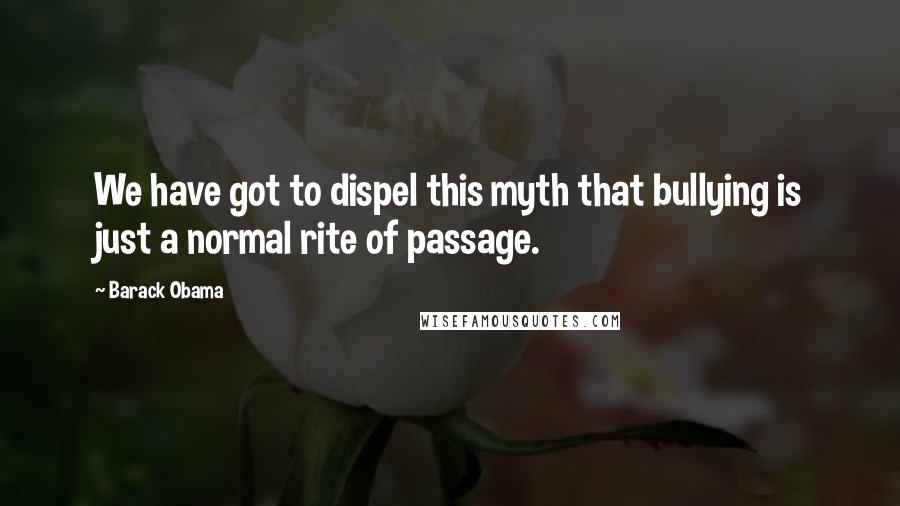 Barack Obama Quotes: We have got to dispel this myth that bullying is just a normal rite of passage.