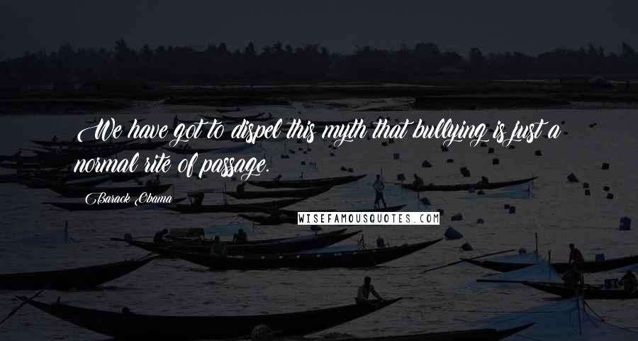 Barack Obama Quotes: We have got to dispel this myth that bullying is just a normal rite of passage.