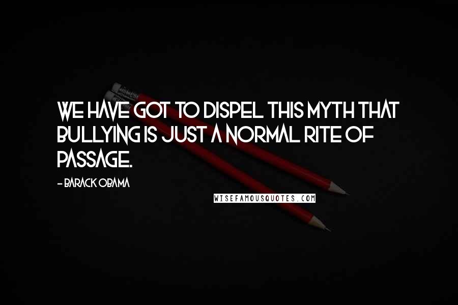 Barack Obama Quotes: We have got to dispel this myth that bullying is just a normal rite of passage.