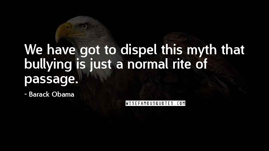 Barack Obama Quotes: We have got to dispel this myth that bullying is just a normal rite of passage.