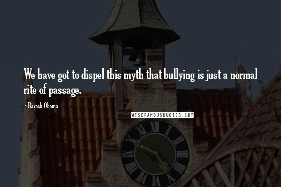 Barack Obama Quotes: We have got to dispel this myth that bullying is just a normal rite of passage.