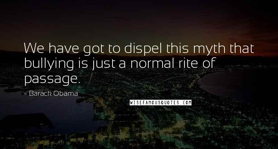 Barack Obama Quotes: We have got to dispel this myth that bullying is just a normal rite of passage.